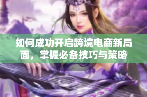 如何成功開(kāi)啟跨境電商新局面，掌握必備技巧與策略