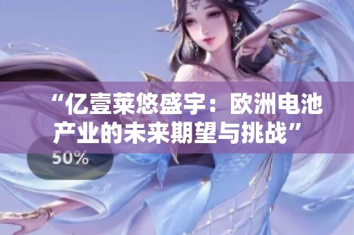 “億壹萊悠盛宇：歐洲電池產(chǎn)業(yè)的未來期望與挑戰(zhàn)”