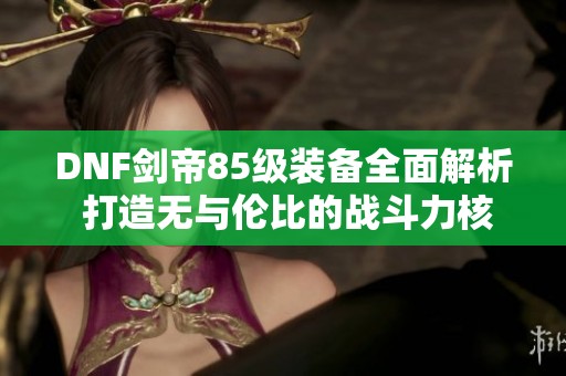 DNF劍帝85級裝備全面解析 打造無與倫比的戰(zhàn)斗力核心裝備