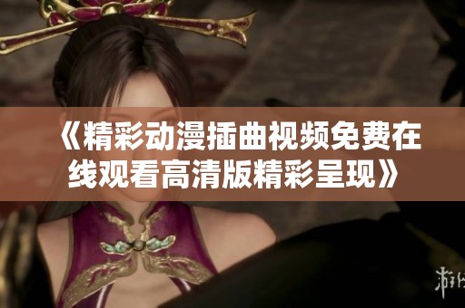 《精彩動(dòng)漫插曲視頻免費(fèi)在線觀看高清版精彩呈現(xiàn)》
