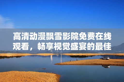 高清動(dòng)漫飄雪影院免費(fèi)在線觀看，暢享視覺盛宴的最佳選擇