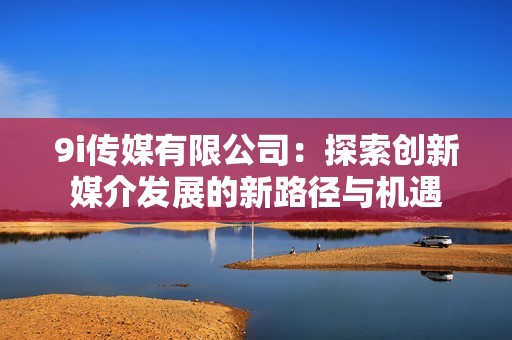 9i傳媒有限公司：探索創(chuàng)新媒介發(fā)展的新路徑與機(jī)遇