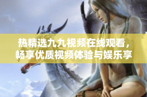 熱精選九九視頻在線觀看，暢享優(yōu)質(zhì)視頻體驗與娛樂享受