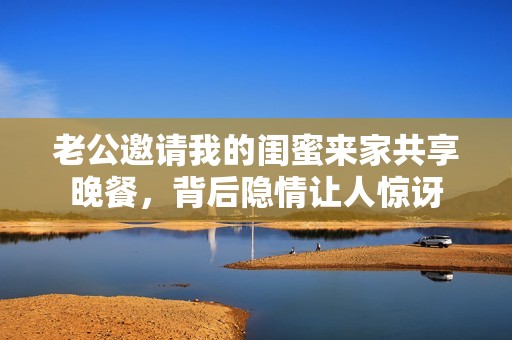 老公邀請我的閨蜜來家共享晚餐，背后隱情讓人驚訝