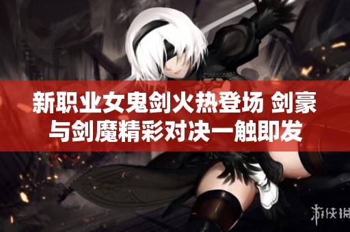 新職業(yè)女鬼劍火熱登場 劍豪與劍魔精彩對決一觸即發(fā)
