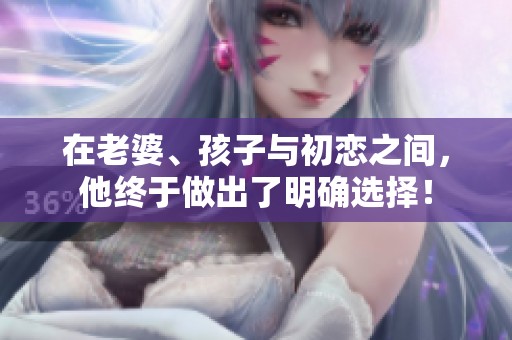 在老婆、孩子與初戀之間，他終于做出了明確選擇！