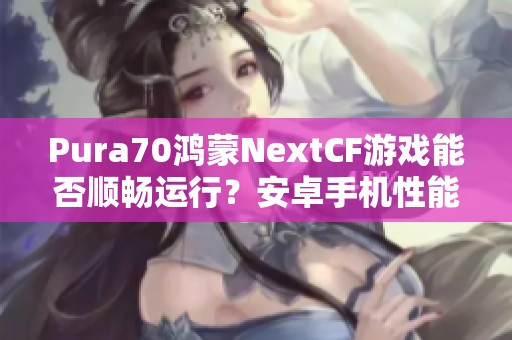 Pura70鴻蒙NextCF游戲能否順暢運(yùn)行？安卓手機(jī)性能評(píng)測(cè)分析