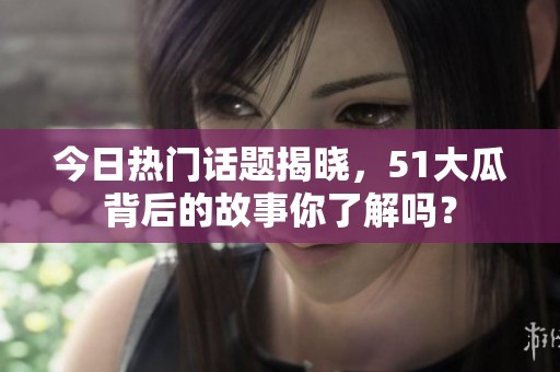 今日熱門話題揭曉，51大瓜背后的故事你了解嗎？