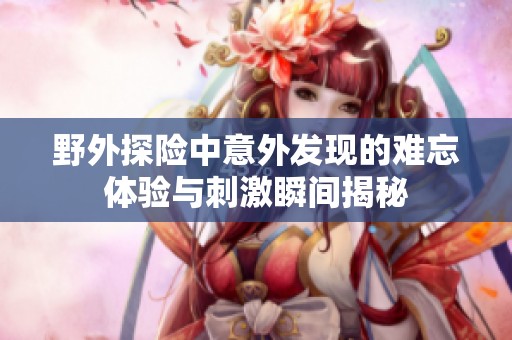 野外探險中意外發(fā)現(xiàn)的難忘體驗(yàn)與刺激瞬間揭秘
