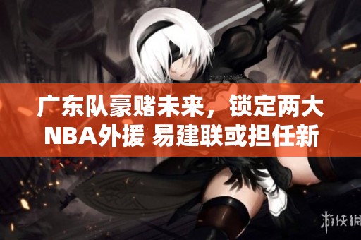 廣東隊豪賭未來，鎖定兩大NBA外援 易建聯(lián)或擔任新老板
