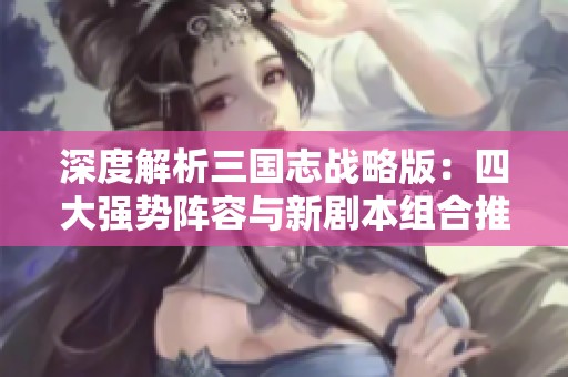 深度解析三國志戰(zhàn)略版：四大強勢陣容與新劇本組合推薦