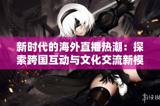 新時代的海外直播熱潮：探索跨國互動與文化交流新模式