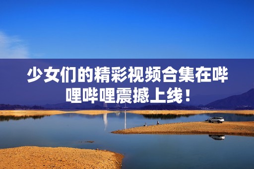 少女們的精彩視頻合集在嗶哩嗶哩震撼上線！