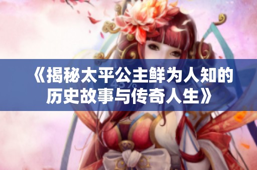 《揭秘太平公主鮮為人知的歷史故事與傳奇人生》