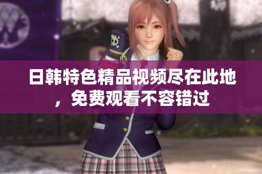 日韓特色精品視頻盡在此地，免費(fèi)觀看不容錯(cuò)過(guò)