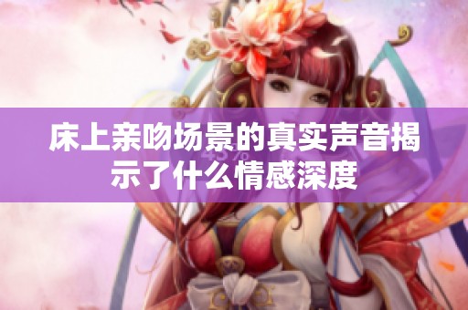 床上親吻場(chǎng)景的真實(shí)聲音揭示了什么情感深度