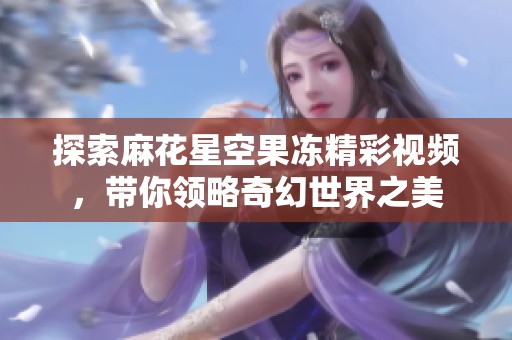 探索麻花星空果凍精彩視頻，帶你領(lǐng)略奇幻世界之美