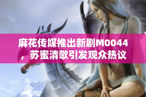 麻花傳媒推出新劇M0044，蘇蜜清歌引發(fā)觀眾熱議