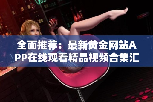 全面推薦:最新黃金網(wǎng)站APP在線觀看精品視頻合集匯總 全面推薦:最新黃金網(wǎng)站APP在線觀看精品視頻合集匯總