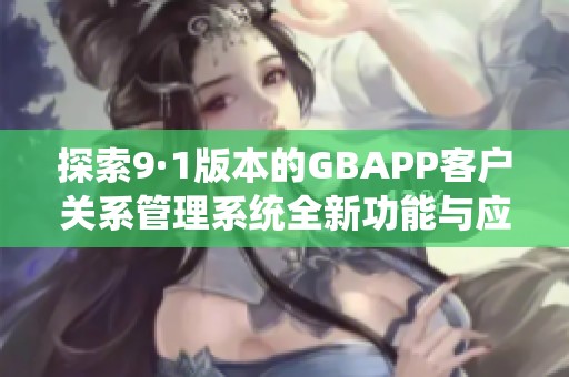 探索9·1版本的GBAPP客戶關(guān)系管理系統(tǒng)全新功能與應(yīng)用分析