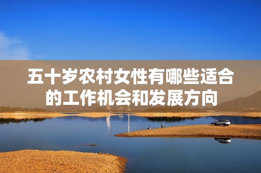 五十歲農(nóng)村女性有哪些適合的工作機(jī)會(huì)和發(fā)展方向