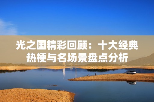 光之國精彩回顧：十大經(jīng)典熱梗與名場景盤點(diǎn)分析