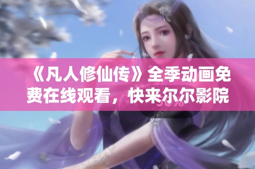 《凡人修仙傳》全季動(dòng)畫免費(fèi)在線觀看，快來爾爾影院暢享仙俠之旅