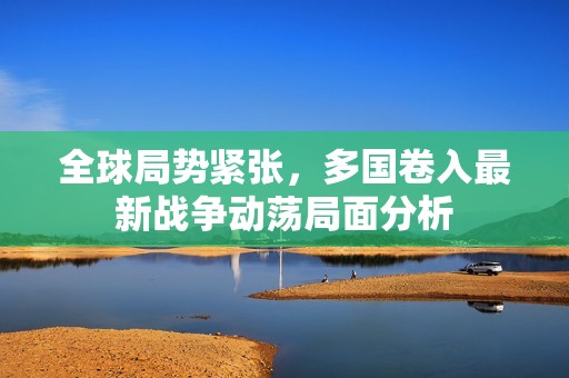 全球局勢緊張，多國卷入最新戰(zhàn)爭動蕩局面分析