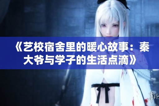 《藝校宿舍里的暖心故事：秦大爺與學(xué)子的生活點(diǎn)滴》