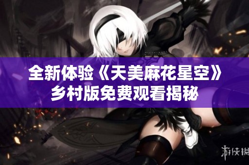 全新體驗(yàn)《天美麻花星空》鄉(xiāng)村版免費(fèi)觀看揭秘