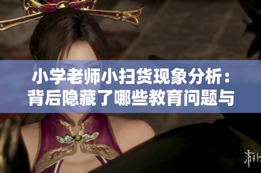 小學(xué)老師小掃貨現(xiàn)象分析:背后隱藏了哪些教育問題與挑戰(zhàn) 小學(xué)老師小掃貨現(xiàn)象分析:背后隱藏了哪些教育問題與挑戰(zhàn)