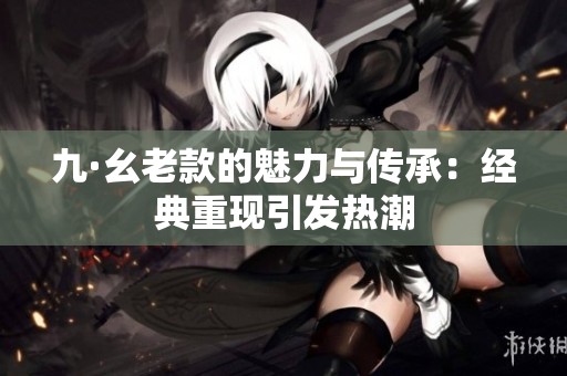 九·幺老款的魅力與傳承：經(jīng)典重現(xiàn)引發(fā)熱潮