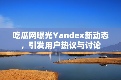吃瓜網(wǎng)曝光Yandex新動態(tài)，引發(fā)用戶熱議與討論