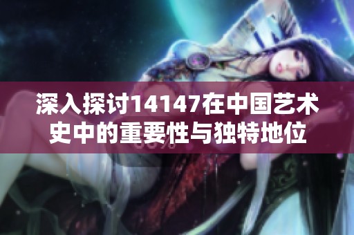 深入探討14147在中國藝術(shù)史中的重要性與獨特地位