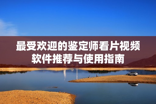 最受歡迎的鑒定師看片視頻軟件推薦與使用指南