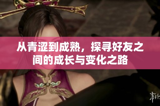 從青澀到成熟，探尋好友之間的成長(zhǎng)與變化之路