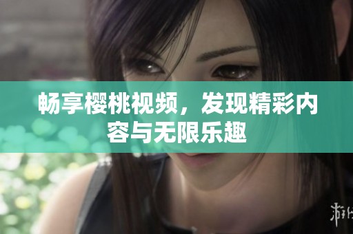 暢享櫻桃視頻，發(fā)現(xiàn)精彩內(nèi)容與無限樂趣