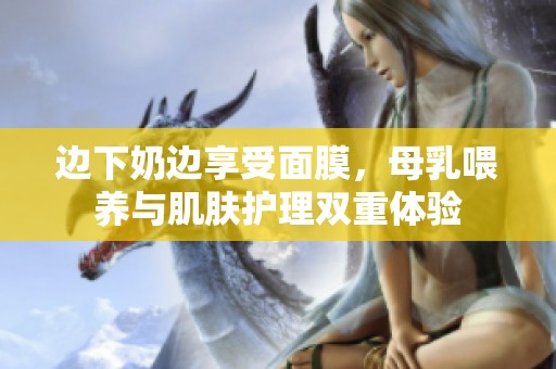 邊下奶邊享受面膜，母乳喂養(yǎng)與肌膚護理雙重體驗