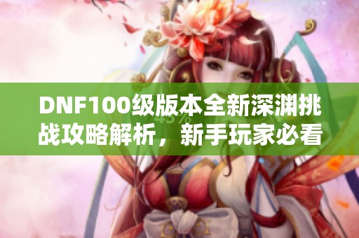 DNF100級(jí)版本全新深淵挑戰(zhàn)攻略解析，新手玩家必看！