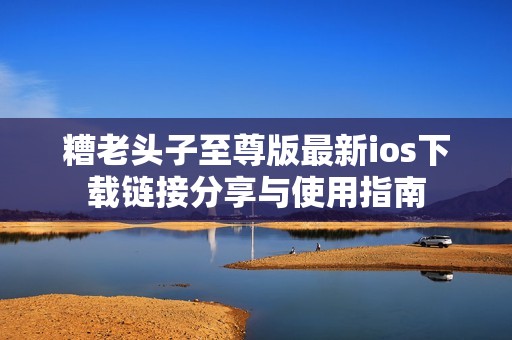 糟老頭子至尊版最新ios下載鏈接分享與使用指南