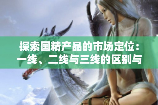 探索國(guó)精產(chǎn)品的市場(chǎng)定位：一線、二線與三線的區(qū)別與優(yōu)勢(shì)分析