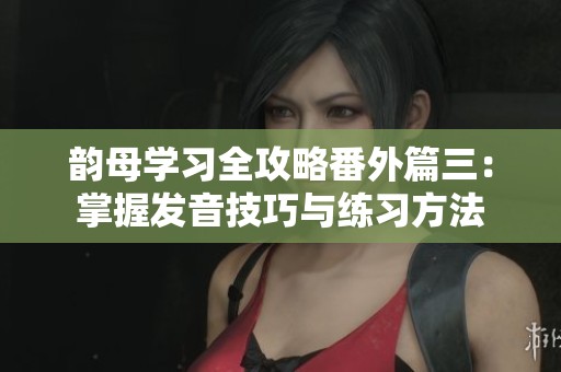 韻母學(xué)習(xí)全攻略番外篇三：掌握發(fā)音技巧與練習(xí)方法