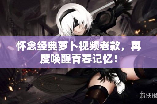 懷念經(jīng)典蘿卜視頻老款，再度喚醒青春記憶！