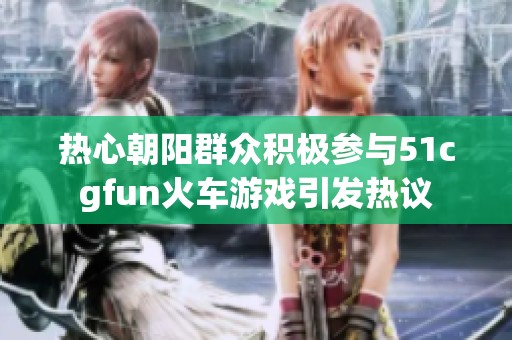 熱心朝陽(yáng)群眾積極參與51cgfun火車游戲引發(fā)熱議