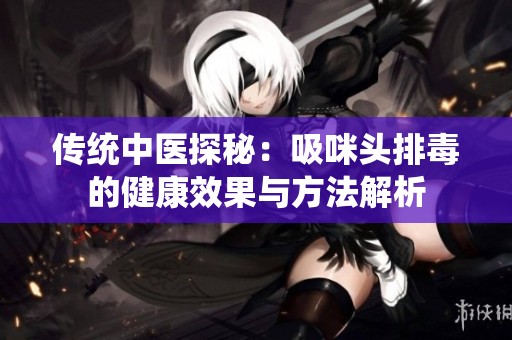 傳統(tǒng)中醫(yī)探秘：吸咪頭排毒的健康效果與方法解析