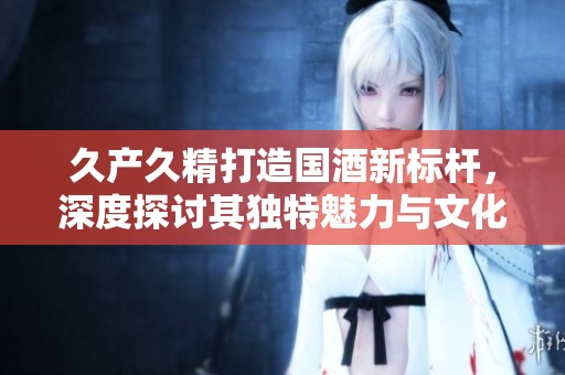 久產(chǎn)久精打造國酒新標(biāo)桿，深度探討其獨(dú)特魅力與文化傳承