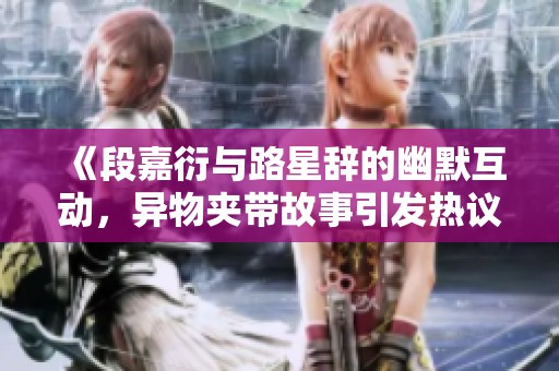 《段嘉衍與路星辭的幽默互動，異物夾帶故事引發(fā)熱議》