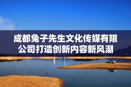 成都兔子先生文化傳媒有限公司打造創(chuàng)新內(nèi)容新風潮