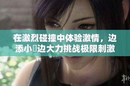 在激烈碰撞中體驗激情，邊添小泬邊大力挑戰(zhàn)極限刺激