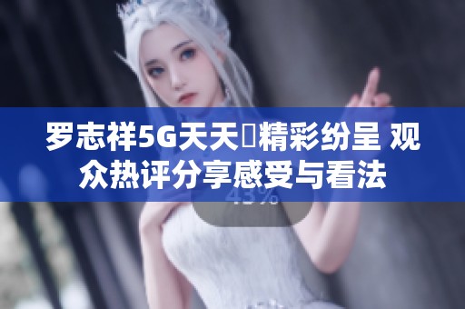 羅志祥5G天天奭精彩紛呈 觀眾熱評(píng)分享感受與看法